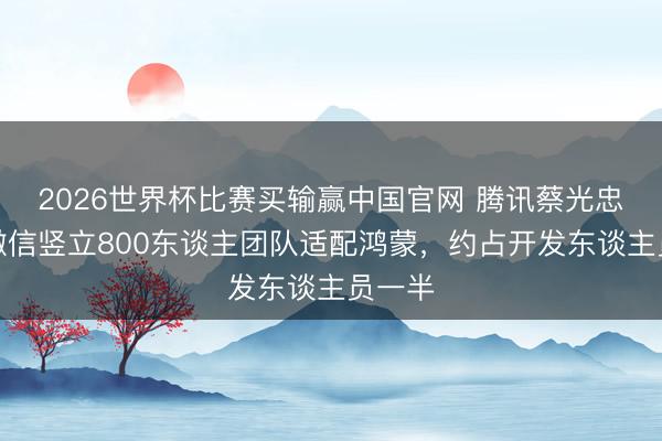 2026世界杯比赛买输赢中国官网 腾讯蔡光忠清晰微信竖立800东谈主团队适配鸿蒙，约占开发东谈主员一半