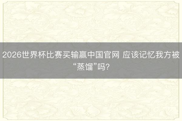 2026世界杯比赛买输赢中国官网 应该记忆我方被“蒸馏”吗？