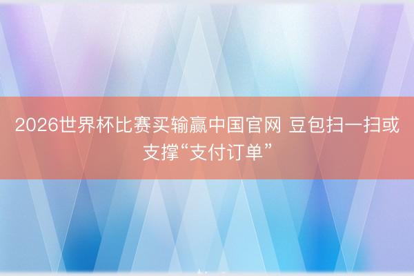 2026世界杯比赛买输赢中国官网 豆包扫一扫或支撑“支付订单”