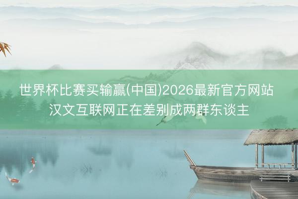 世界杯比赛买输赢(中国)2026最新官方网站 汉文互联网正在差别成两群东谈主