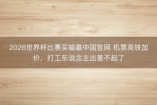 2026世界杯比赛买输赢中国官网 机票高铁加价，打工东说念主出差不起了