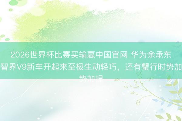 2026世界杯比赛买输赢中国官网 华为余承东：智界V9新车开起来至极生动轻巧，还有蟹行时势加捏