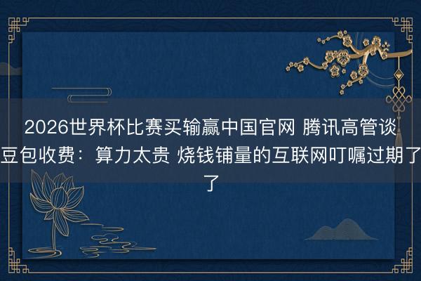 2026世界杯比赛买输赢中国官网 腾讯高管谈豆包收费：算力太贵 烧钱铺量的互联网叮嘱过期了