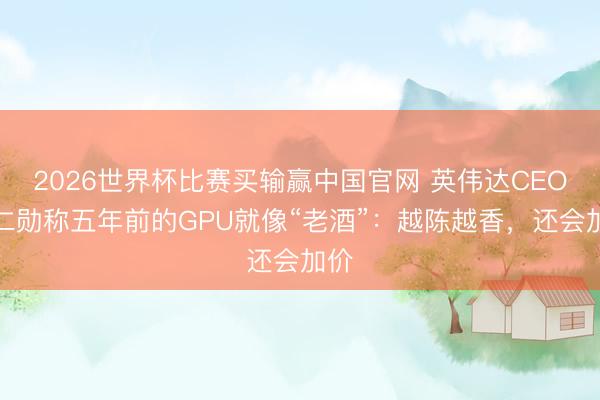 2026世界杯比赛买输赢中国官网 英伟达CEO黄仁勋称五年前的GPU就像“老酒”：越陈越香，还会加价