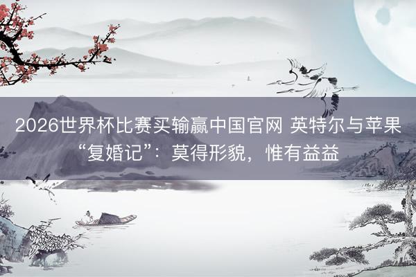 2026世界杯比赛买输赢中国官网 英特尔与苹果“复婚记”：莫得形貌，惟有益益