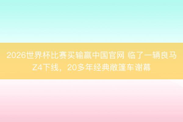 2026世界杯比赛买输赢中国官网 临了一辆良马Z4下线，20多年经典敞篷车谢幕