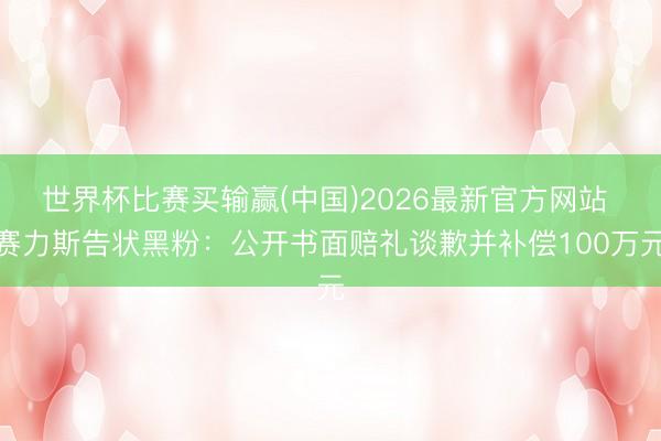世界杯比赛买输赢(中国)2026最新官方网站 赛力斯告状黑粉：公开书面赔礼谈歉并补偿100万元