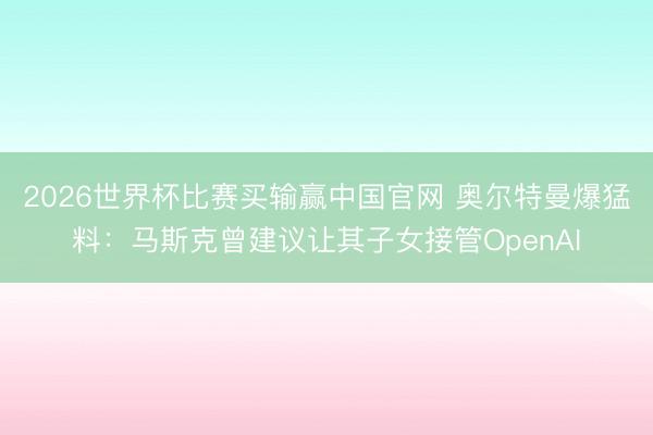 2026世界杯比赛买输赢中国官网 奥尔特曼爆猛料：马斯克曾建议让其子女接管OpenAI