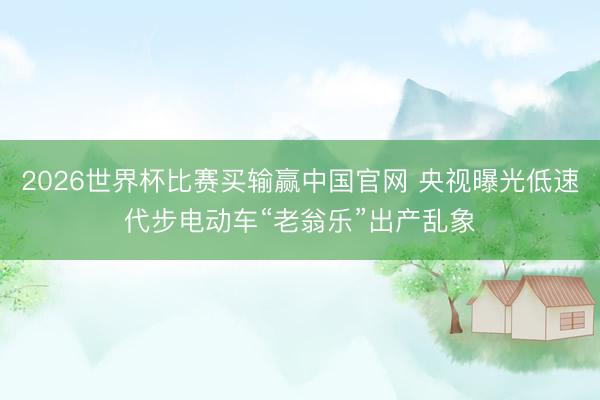 2026世界杯比赛买输赢中国官网 央视曝光低速代步电动车“老翁乐”出产乱象