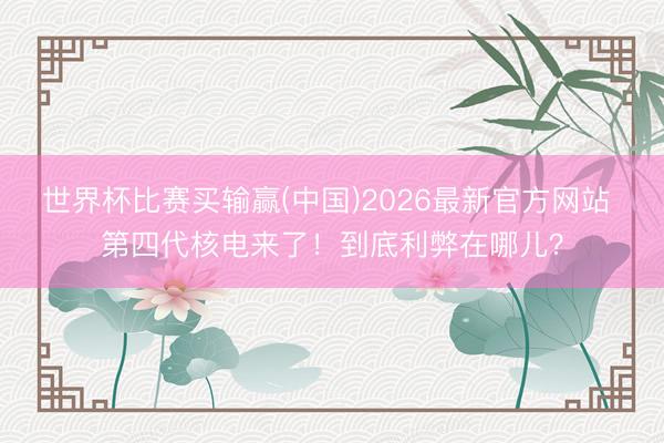 世界杯比赛买输赢(中国)2026最新官方网站 第四代核电来了！到底利弊在哪儿？