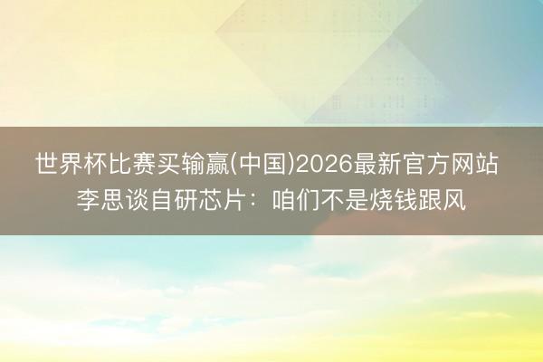 世界杯比赛买输赢(中国)2026最新官方网站 李思谈自研芯片：咱们不是烧钱跟风