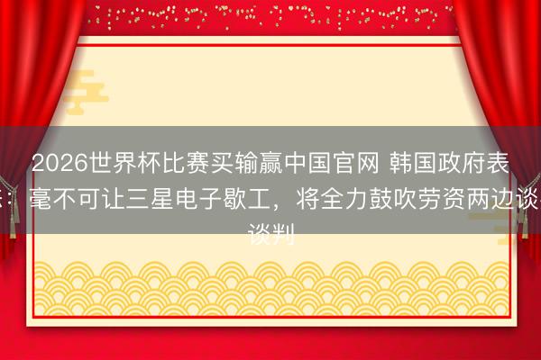 2026世界杯比赛买输赢中国官网 韩国政府表态：毫不可让三星电子歇工，将全力鼓吹劳资两边谈判