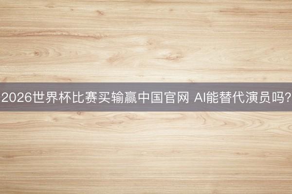 2026世界杯比赛买输赢中国官网 AI能替代演员吗？