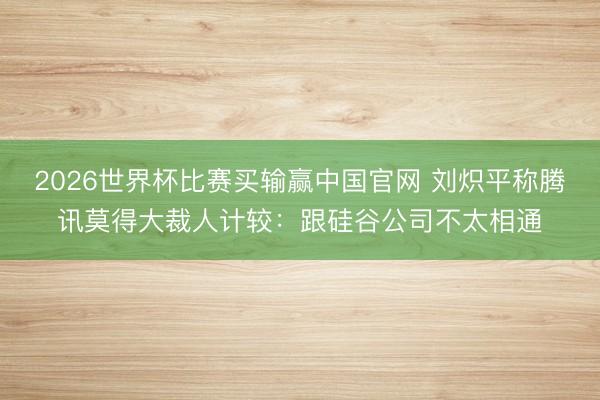 2026世界杯比赛买输赢中国官网 刘炽平称腾讯莫得大裁人计较：跟硅谷公司不太相通