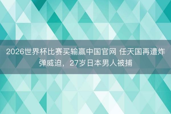 2026世界杯比赛买输赢中国官网 任天国再遭炸弹威迫，27岁日本男人被捕