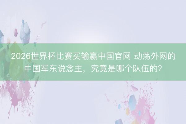2026世界杯比赛买输赢中国官网 动荡外网的中国军东说念主，究竟是哪个队伍的？