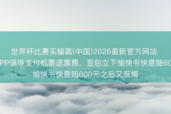 世界杯比赛买输赢(中国)2026最新官方网站 须眉称被豆包APP误导支付机票退票费，豆包立下愉快书快意赔600元之后又反悔
