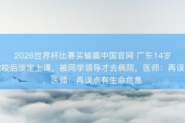 2026世界杯比赛买输赢中国官网 广东14岁男孩被剧毒蛇咬后淡定上课，被同学领导才去病院，医师：再误点有生命危急