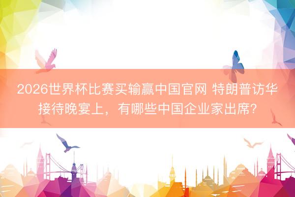 2026世界杯比赛买输赢中国官网 特朗普访华接待晚宴上，有哪些中国企业家出席？