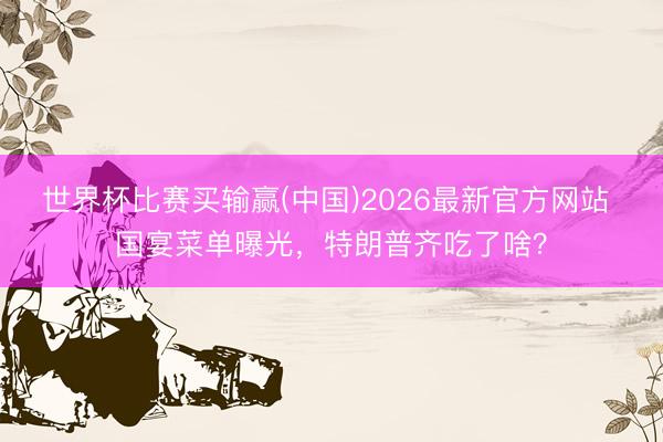 世界杯比赛买输赢(中国)2026最新官方网站 国宴菜单曝光，特朗普齐吃了啥？