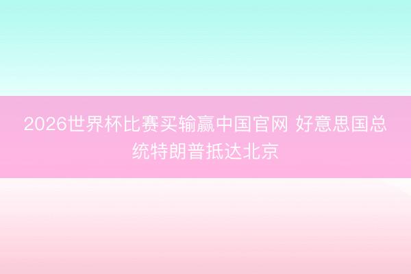 2026世界杯比赛买输赢中国官网 好意思国总统特朗普抵达北京