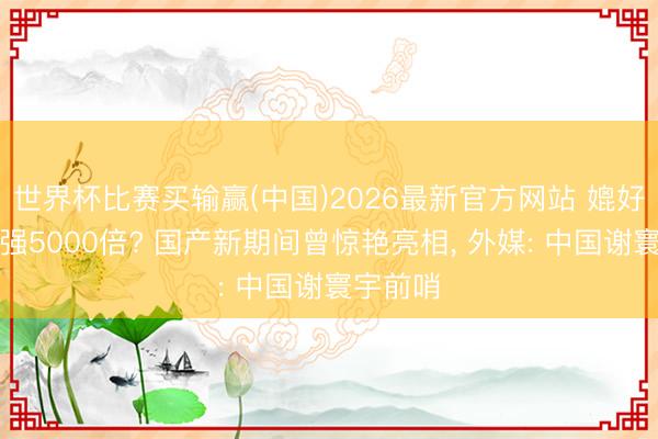 世界杯比赛买输赢(中国)2026最新官方网站 媲好意思国强5000倍? 国产新期间曾惊艳亮相， 外媒: 中国谢寰宇前哨