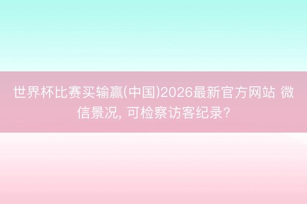 世界杯比赛买输赢(中国)2026最新官方网站 微信景况， 可检察访客纪录?