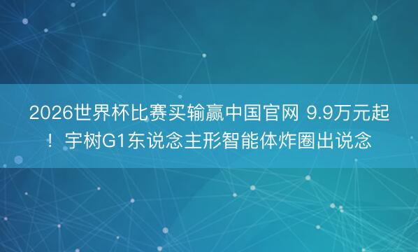 2026世界杯比赛买输赢中国官网 9.9万元起！宇树G1东说念主形智能体炸圈出说念