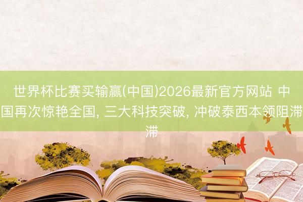 世界杯比赛买输赢(中国)2026最新官方网站 中国再次惊艳全国， 三大科技突破， 冲破泰西本领阻滞