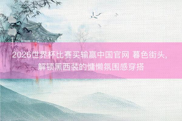 2026世界杯比赛买输赢中国官网 暮色街头， 解锁黑西装的慵懒氛围感穿搭