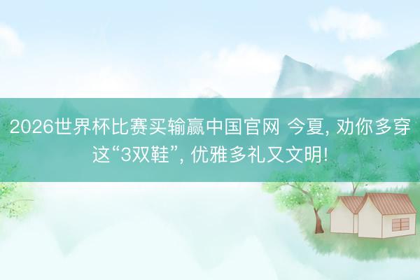 2026世界杯比赛买输赢中国官网 今夏， 劝你多穿这“3双鞋”， 优雅多礼又文明!