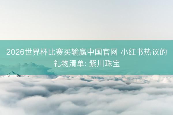 2026世界杯比赛买输赢中国官网 小红书热议的礼物清单: 紫川珠宝