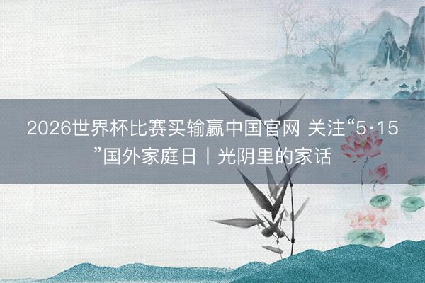 2026世界杯比赛买输赢中国官网 关注“5·15”国外家庭日丨光阴里的家话