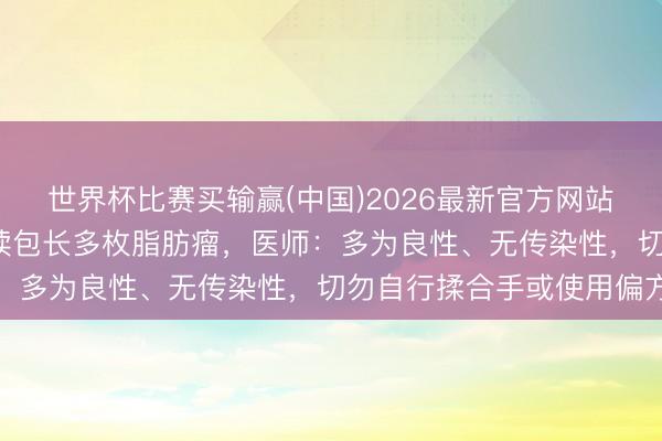 世界杯比赛买输赢(中国)2026最新官方网站 72岁老东谈主大腿饱读包长多枚脂肪瘤，医师：多为良性、无传染性，切勿自行揉合手或使用偏方