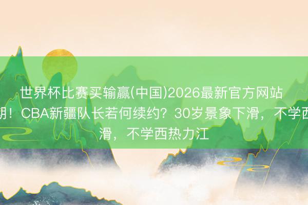 世界杯比赛买输赢(中国)2026最新官方网站 顶薪到期！CBA新疆队长若何续约？30岁景象下滑，不学西热力江