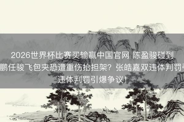 2026世界杯比赛买输赢中国官网 陈盈骏碰到孙铭徽周鹏任骏飞包夹恐遭重伤抬担架?张皓嘉双违体判罚引爆争议!