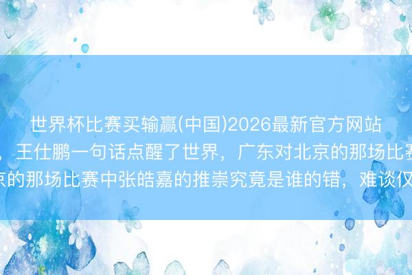 世界杯比赛买输赢(中国)2026最新官方网站 都说杜锋用东谈主失当，王仕鹏一句话点醒了世界，广东对北京的那场比赛中张皓嘉的推崇究竟是谁的错，难谈仅仅骂声不息吗？