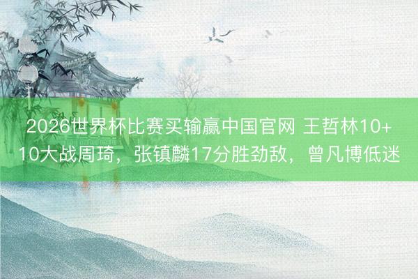 2026世界杯比赛买输赢中国官网 王哲林10+10大战周琦，张镇麟17分胜劲敌，曾凡博低迷