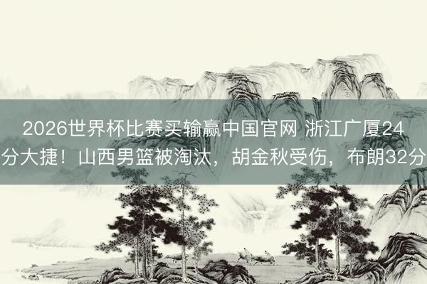 2026世界杯比赛买输赢中国官网 浙江广厦24分大捷！山西男篮被淘汰，胡金秋受伤，布朗32分