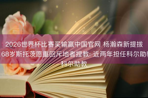 2026世界杯比赛买输赢中国官网 杨瀚森新提拔? 68岁斯托茨愿重回斥地者捏教: 近两年担任科尔助教