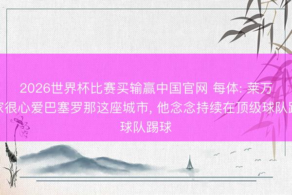 2026世界杯比赛买输赢中国官网 每体: 莱万一家很心爱巴塞罗那这座城市， 他念念持续在顶级球队踢球