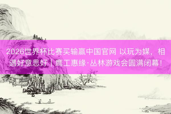 2026世界杯比赛买输赢中国官网 以玩为媒，相遇好意思好｜鹰工惠缘·丛林游戏会圆满闭幕！