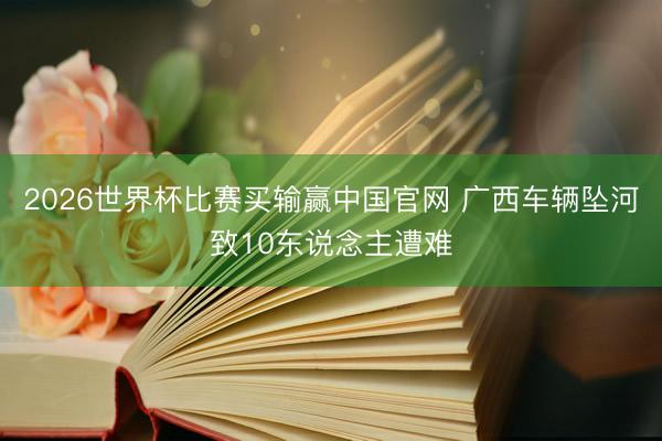 2026世界杯比赛买输赢中国官网 广西车辆坠河致10东说念主遭难