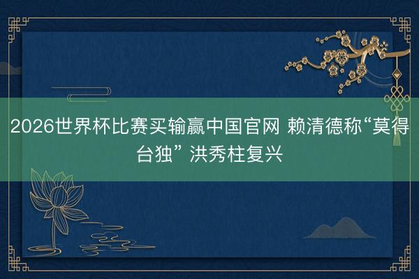 2026世界杯比赛买输赢中国官网 赖清德称“莫得台独” 洪秀柱复兴