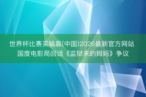 世界杯比赛买输赢(中国)2026最新官方网站 国度电影局回话《监狱来的姆妈》争议