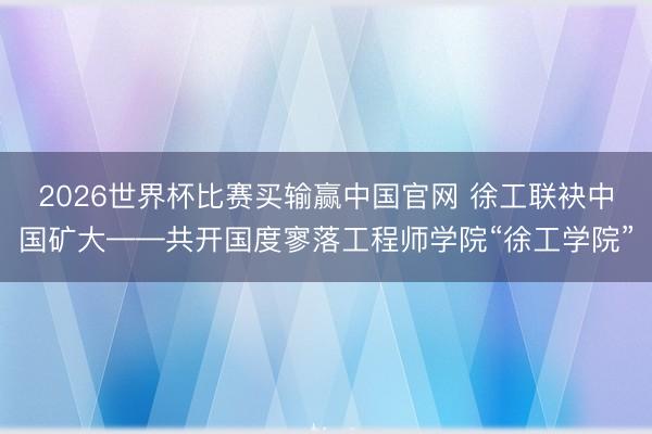 2026世界杯比赛买输赢中国官网 徐工联袂中国矿大——共开国度寥落工程师学院“徐工学院”