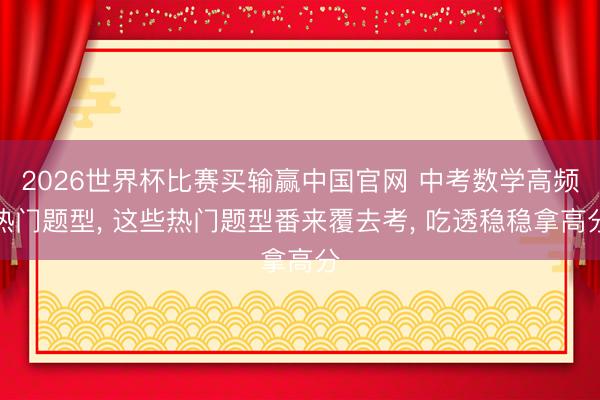 2026世界杯比赛买输赢中国官网 中考数学高频热门题型， 这些热门题型番来覆去考， 吃透稳稳拿高分