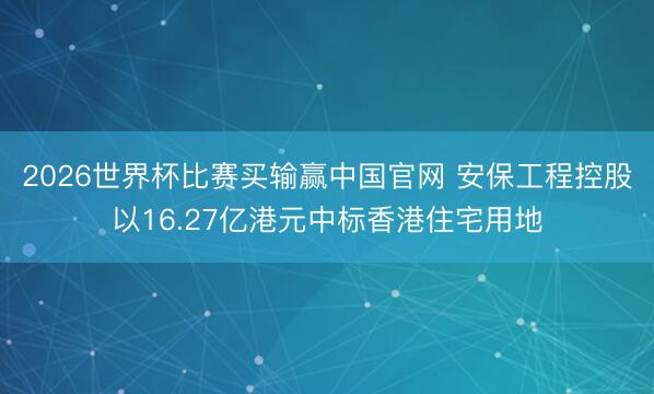 2026世界杯比赛买输赢中国官网 安保工程控股以16.27亿港元中标香港住宅用地