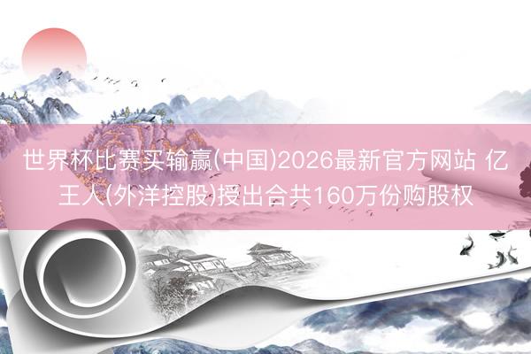 世界杯比赛买输赢(中国)2026最新官方网站 亿王人(外洋控股)授出合共160万份购股权