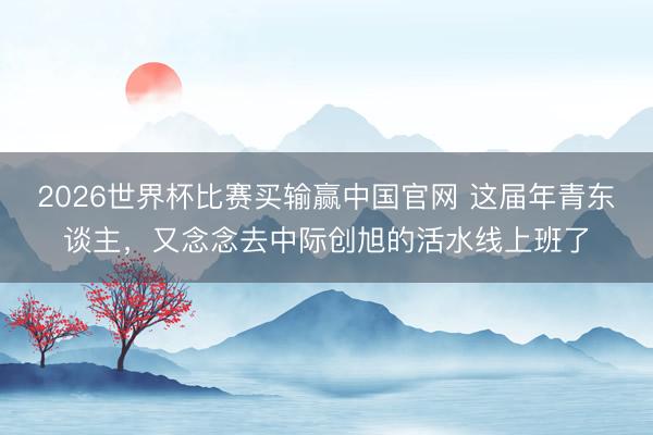 2026世界杯比赛买输赢中国官网 这届年青东谈主，又念念去中际创旭的活水线上班了